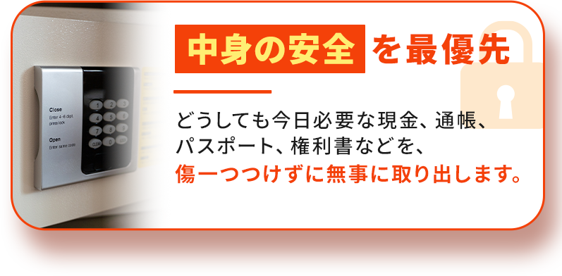 中身の安全を最優先。どうしても今日必要な現金、通帳、パスポート、権利書などを、傷一つつけずに無事に取り出します。