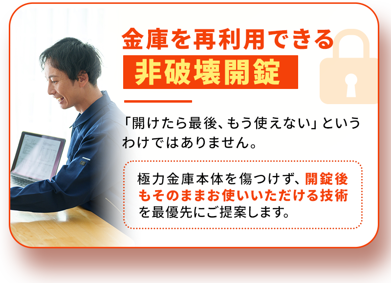 金庫を再利用できる非破壊開錠。「開けたら最後、もう使えない」というわけではありません。極力金庫本体を傷つけず、開錠後もそのままお使いいただける技術を最優先にご提案します。
