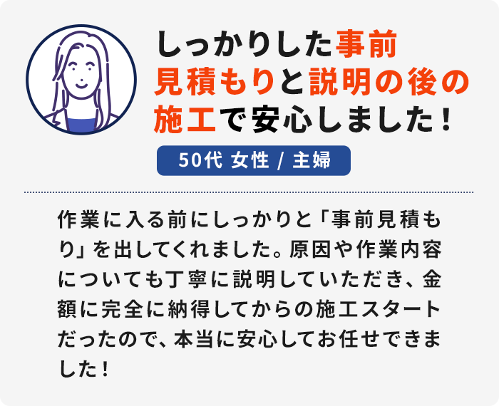 50代 女性／主婦「しっかりした事前見積もりと説明の後の施工で安心しました！」作業に入る前にしっかりと「事前見積もり」を出してくれました。原因や作業内容についても丁寧に説明していただき、金額に完全に納得してからの施工スタートだったので、本当に安心してお任せできました！