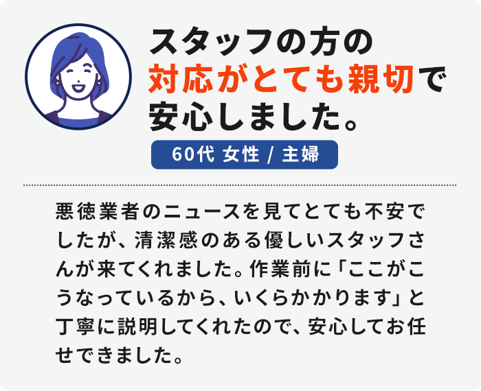 60代 女性／主婦「スタッフの方の対応がとても親切で安心しました。」悪徳業者のニュースを見てとても不安でしたが、清潔感のある優しいスタッフさんが来てくれました。作業前に「ここがこうなっているから、いくらかかります」と丁寧に説明してくれたので、安心してお任せできました。